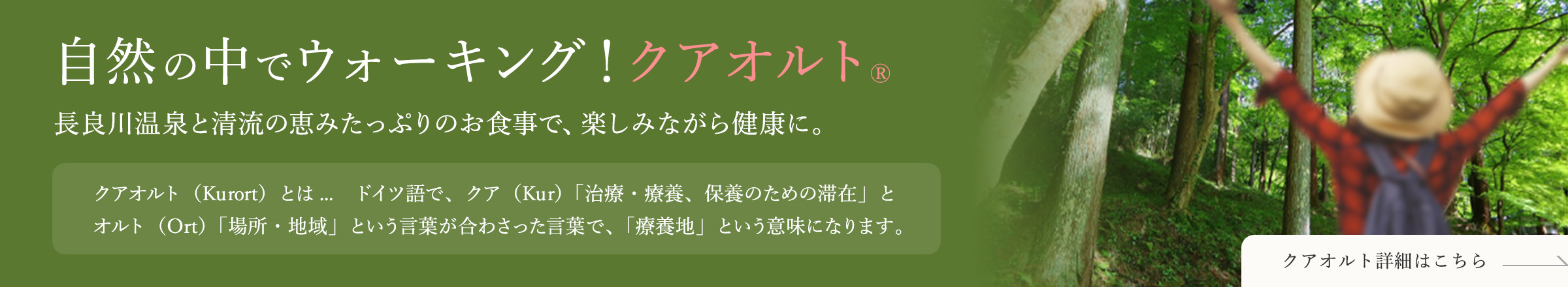 自然の中でウォーキング！クアオルト® 長良川温泉と清流の恵みたっぷりのお食事で、楽しみながら健康に。 / クアオルト（Kurort）とは…　ドイツ語で、クア（Kur）「治療・療養、保養のための滞在」とオルト（Ort）「場所・地域」という言葉が合わさった言葉で、「療養地」という意味になります。