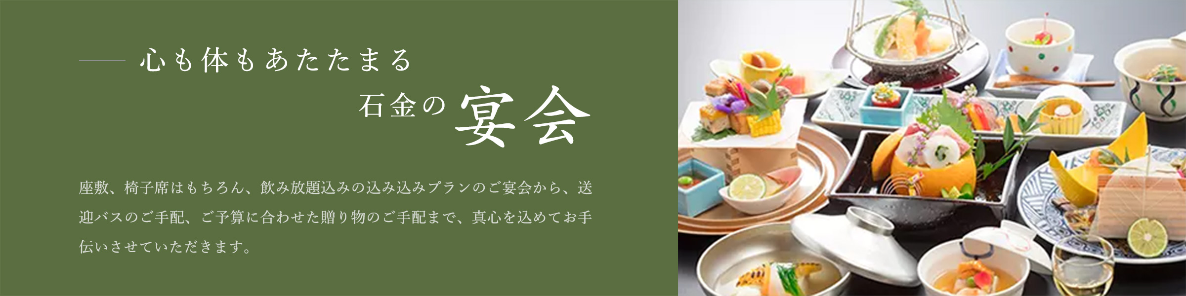 心も体もあたたまる石金の宴会 座敷、椅子席はもちろん、飲み放題込みの込み込みプランのご宴会から、送迎バスのご手配、ご予算に合わせた贈り物のご手配まで、真心を込めてお手伝いさせていただきます。