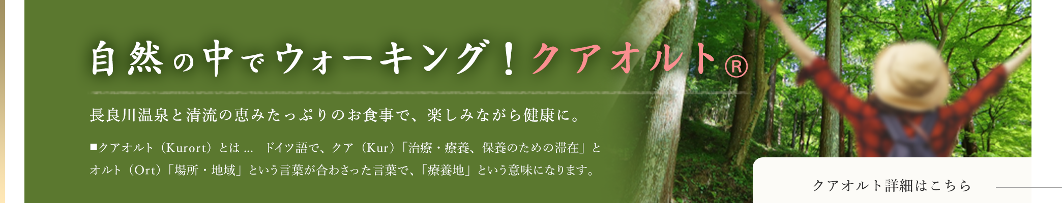 自然の中でウォーキング！クアオルト® 長良川温泉と清流の恵みたっぷりのお食事で、楽しみながら健康に。 ■クアオルト（Kurort）とは…ドイツ語で、クア（Kur）「治療・療養、保養のための滞在」とオルト（Ort）「場所・地域」という言葉が合わさった言葉で、「療養地」という意味になります。