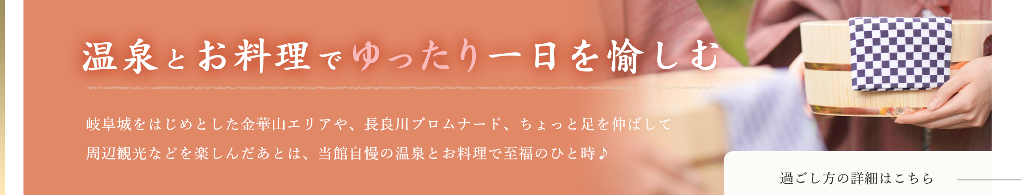 温泉とお料理でゆったり一日を愉しむ 岐阜城をはじめとした金華山エリアや、長良川プロムナード、ちょっと足を伸ばして周辺観光などを楽しんだあとは、当館自慢の温泉とお料理で至福のひと時♪