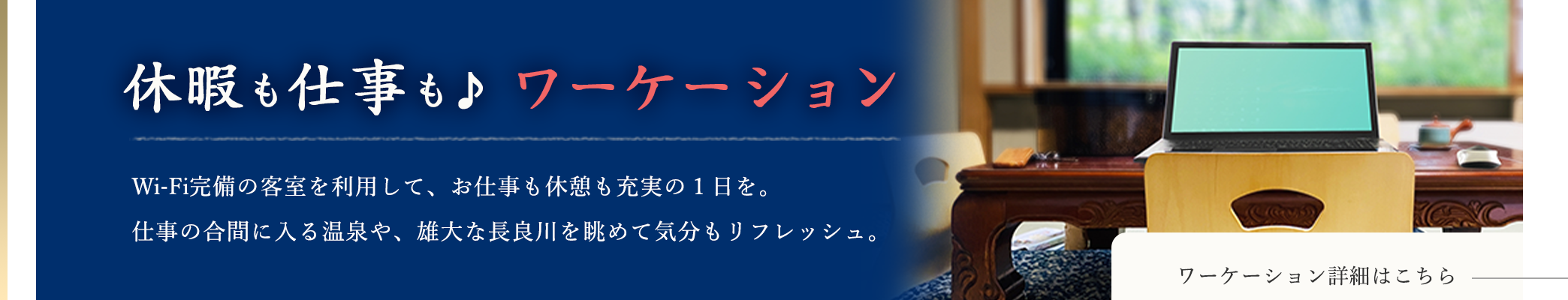 休暇も仕事も♪ワーケーション Wi-Fi完備の客室を利用して、お仕事も休憩も充実の1日を。仕事の合間に入る温泉や、雄大な長良川を眺めて気分もリフレッシュ。